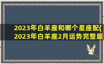 2023年白羊座和哪个星座配(2023年白羊座2月运势完整版)(白羊座在2o21年3月情感运势)