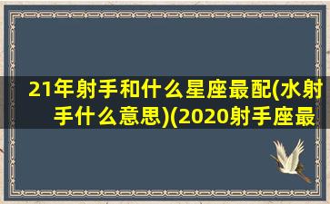 21年射手和什么星座最配(水射手什么意思)(2020射手座最近是不是水逆)