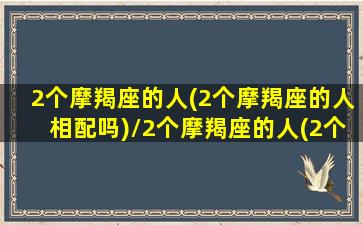 2个摩羯座的人(2个摩羯座的人相配吗)/2个摩羯座的人(2个摩羯座的人相配吗)-我的网站