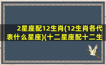 2星座配12生肖(12生肖各代表什么星座)(十二星座配十二生肖)