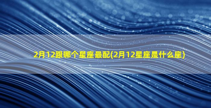 2月12跟哪个星座最配(2月12星座是什么座)