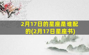 2月17日的星座是谁配的(2月17日星座书)