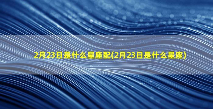 2月23日是什么星座配(2月23日是什么星座)