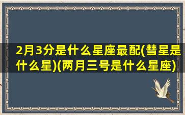 2月3分是什么星座最配(彗星是什么星)(两月三号是什么星座)