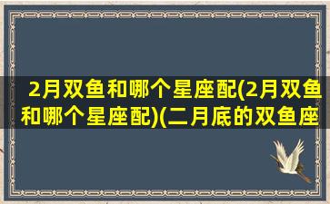 2月双鱼和哪个星座配(2月双鱼和哪个星座配)(二月底的双鱼座)