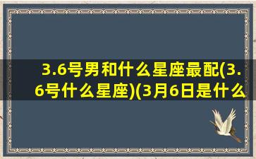 3.6号男和什么星座最配(3.6号什么星座)(3月6日是什么星座和匹配)