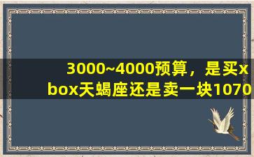 3000~4000预算，是买xbox天蝎座还是卖一块1070显卡/3000~4000预算，是买xbox天蝎座还是卖一块1070显卡-我的网站