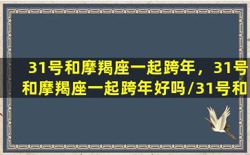 31号和摩羯座一起跨年，31号和摩羯座一起跨年好吗/31号和摩羯座一起跨年，31号和摩羯座一起跨年好吗-我的网站