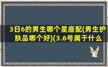 3日6的男生哪个星座配(男生护肤品哪个好)(3.6号属于什么星座)