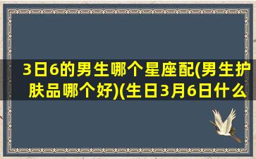 3日6的男生哪个星座配(男生护肤品哪个好)(生日3月6日什么星座)