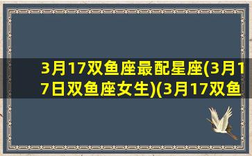 3月17双鱼座最配星座(3月17日双鱼座女生)(3月17双鱼座是什么性格)