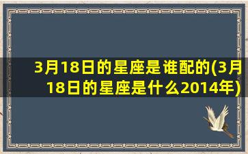 3月18日的星座是谁配的(3月18日的星座是什么2014年)(3月18号的星座)