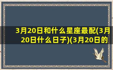 3月20日和什么星座最配(3月20日什么日子)(3月20日的星座是什么座)