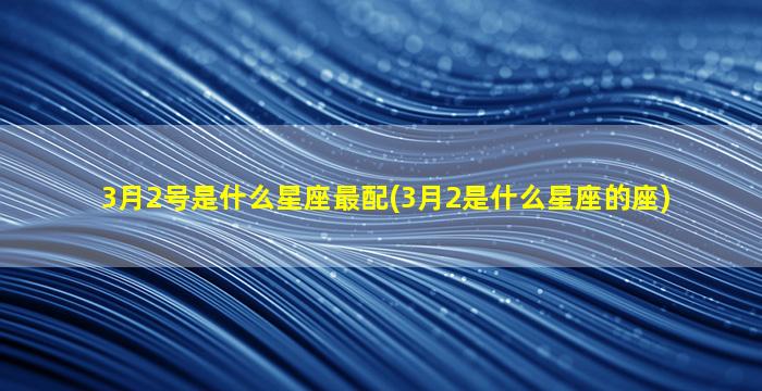 3月2号是什么星座最配(3月2是什么星座的座)