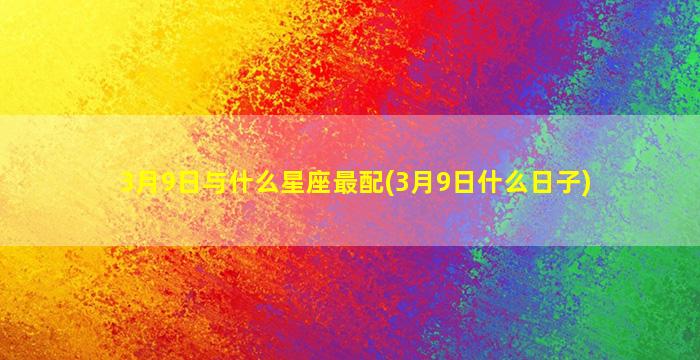 3月9日与什么星座最配(3月9日什么日子)