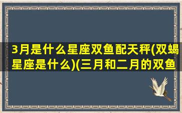 3月是什么星座双鱼配天秤(双蝎星座是什么)(三月和二月的双鱼座有什么区别)