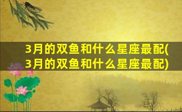 3月的双鱼和什么星座最配(3月的双鱼和什么星座最配)