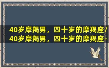 40岁摩羯男，四十岁的摩羯座/40岁摩羯男，四十岁的摩羯座-我的网站(摩羯男40岁没结婚)