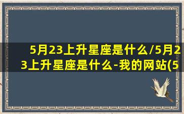 5月23上升星座是什么/5月23上升星座是什么-我的网站(5月23日上升)