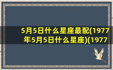 5月5日什么星座最配(1977年5月5日什么星座)(1977年5月5日的阳历)