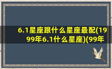 6.1星座跟什么星座最配(1999年6.1什么星座)(99年六月一号什么星座)