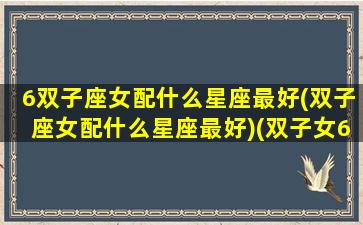 6双子座女配什么星座最好(双子座女配什么星座最好)(双子女6月6日)