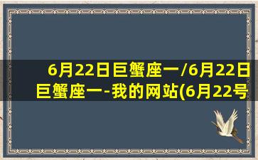 6月22日巨蟹座一/6月22日巨蟹座一-我的网站(6月22号的巨蟹性格更偏向哪个)