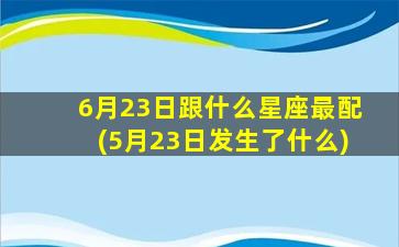 6月23日跟什么星座最配(5月23日发生了什么)