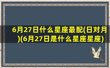 6月27日什么星座最配(日对月)(6月27日是什么星座星座)