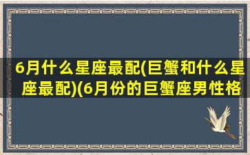 6月什么星座最配(巨蟹和什么星座最配)(6月份的巨蟹座男性格特点)