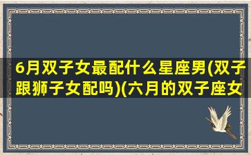 6月双子女最配什么星座男(双子跟狮子女配吗)(六月的双子座女)