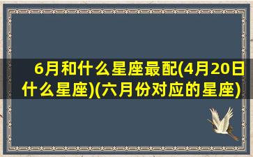 6月和什么星座最配(4月20日什么星座)(六月份对应的星座)