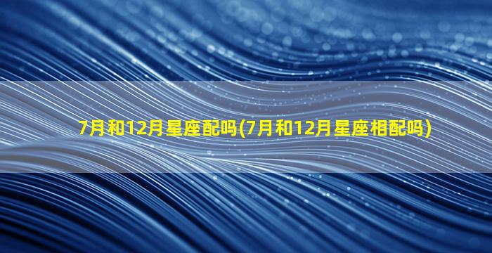 7月和12月星座配吗(7月和12月星座相配吗)