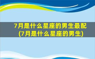 7月是什么星座的男生最配(7月是什么星座的男生)