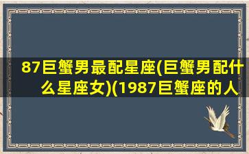 87巨蟹男最配星座(巨蟹男配什么星座女)(1987巨蟹座的人是几月份出生的)