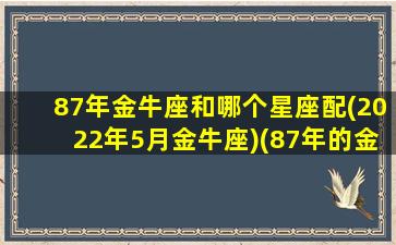 87年金牛座和哪个星座配(2022年5月金牛座)(87年的金牛座女)