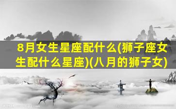 8月女生星座配什么(狮子座女生配什么星座)(八月的狮子女)