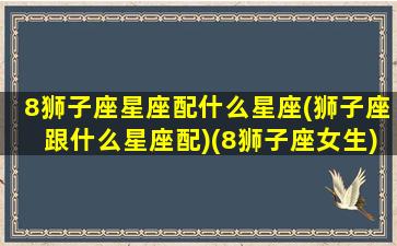 8狮子座星座配什么星座(狮子座跟什么星座配)(8狮子座女生)