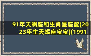 91年天蝎座和生肖星座配(2023年生天蝎座宝宝)(1991年天蝎座2021年运势)