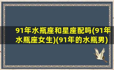 91年水瓶座和星座配吗(91年水瓶座女生)(91年的水瓶男)