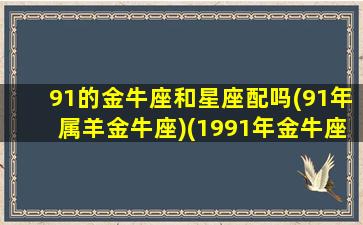 91的金牛座和星座配吗(91年属羊金牛座)(1991年金牛座婚姻)