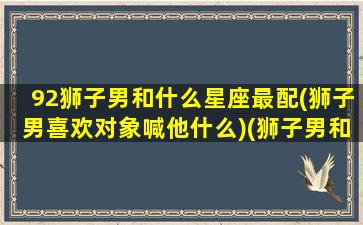 92狮子男和什么星座最配(狮子男喜欢对象喊他什么)(狮子男和什么星座最配对指数)