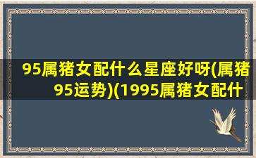 95属猪女配什么星座好呀(属猪95运势)(1995属猪女配什么属相最好)