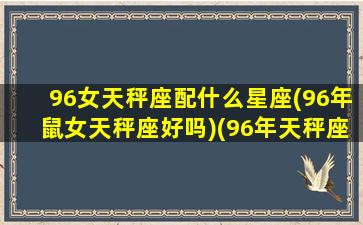 96女天秤座配什么星座(96年鼠女天秤座好吗)(96年天秤座女2021年)