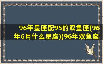 96年星座配95的双鱼座(96年6月什么星座)(96年双鱼座男生性格)