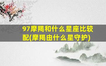 97摩羯和什么星座比较配(摩羯由什么星守护)