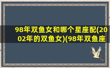 98年双鱼女和哪个星座配(2002年的双鱼女)(98年双鱼座女明星)