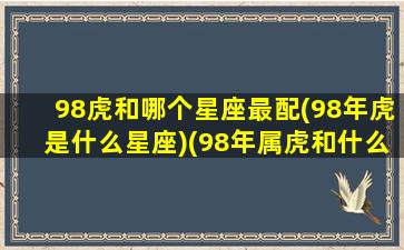 98虎和哪个星座最配(98年虎是什么星座)(98年属虎和什么属相配)