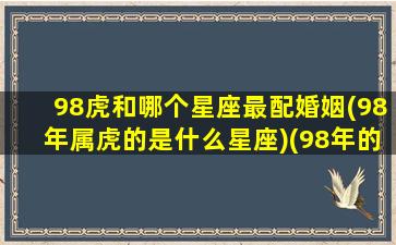 98虎和哪个星座最配婚姻(98年属虎的是什么星座)(98年的虎和什么属相最配)