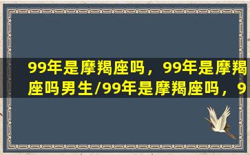 99年是摩羯座吗，99年是摩羯座吗男生/99年是摩羯座吗，99年是摩羯座吗男生-我的网站